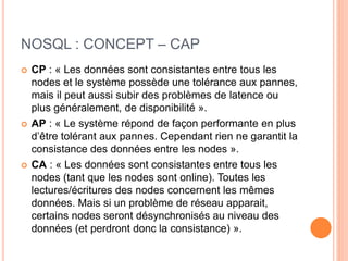 NOSQL : CONCEPT – CAP
 CP : « Les données sont consistantes entre tous les
nodes et le système possède une tolérance aux pannes,
mais il peut aussi subir des problèmes de latence ou
plus généralement, de disponibilité ».
 AP : « Le système répond de façon performante en plus
d’être tolérant aux pannes. Cependant rien ne garantit la
consistance des données entre les nodes ».
 CA : « Les données sont consistantes entre tous les
nodes (tant que les nodes sont online). Toutes les
lectures/écritures des nodes concernent les mêmes
données. Mais si un problème de réseau apparait,
certains nodes seront désynchronisés au niveau des
données (et perdront donc la consistance) ».
 