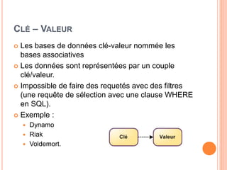 CLÉ – VALEUR
 Les bases de données clé-valeur nommée les
bases associatives
 Les données sont représentées par un couple
clé/valeur.
 Impossible de faire des requetés avec des filtres
(une requête de sélection avec une clause WHERE
en SQL).
 Exemple :
 Dynamo
 Riak
 Voldemort.
 