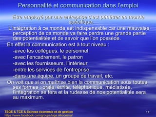 Personnalité et communication dans l’emploi
   Etre employé par une entreprise c’est pénétrer en monde
                               spécifique.
 L’intégration à ce monde est indispensable car une mauvaise
   perception de ce monde va faire perdre une grande partie
   des potentialités et de savoir que l’on possède.
 En effet la communication est à tout niveau :
   -avec les collègues, le personnel
   -avec l’encadrement, le patron
   -avec les fournisseurs, l’intérieur
   -entre les services de l’entreprise
   -dans une équipe, un groupe de travail, etc.
 On voit que si on maîtrise bien la communication sous toutes
   ses formes : orale, écrite, téléphonique, médiatisée,
   l’intégration se fera et la rudesse de nos potentialités sera
   au maximum.

TSGE & TCE & Scinece économie et de gestion                   17
https://www.facebook.com/groups/tsge.alhoceima/
 