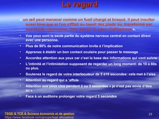 Le regard
          « un œil peut menacer comme un fusil chargé et braqué, il peut insulter
             aussi bine que si l’on sifflait ou tapait des pieds ou, transformé par
             une bonté rayonnante, faire danser le cœur d’allégresse ».
          •   Vos yeux sont la seule partie du système nerveux central en contact direct
              avec une personne.
          •   Plus de 90% de notre communication invite à l’implication
          •   Apprenez à établir un bon contact oculaire pour passer le message
          •   Accordez attention aux yeux car c’est la base des informations qui vont suivre
          •   L’intimité et l’intimidation supposent de regarder un long moment: de 10 à 60s
              ou plus.
          •   Soutenez le regard de votre interlocuteur de 5 à10 secondes: cela met à l’aise
          •   Attention au regard qui s ’affole
          •   Attention aux yeux clos pendant 2 ou 3 secondes « je n’est pas envie d’être
              ici »
          •   Face à un auditoire prolonger votre regard 5 secondes



TSGE & TCE & Scinece économie et de gestion                                            23
https://www.facebook.com/groups/tsge.alhoceima/
 