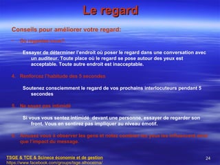 Le regard
  Conseils pour améliorer votre regard:
  •   Où regardez-vous?.

       Essayer de déterminer l’endroit où poser le regard dans une conversation avec
          un auditeur. Toute place où le regard se pose autour des yeux est
          acceptable. Toute autre endroit est inacceptable.

  4. Renforcez l’habitude des 5 secondes

       Soutenez consciemment le regard de vos prochains interlocuteurs pendant 5
          secondes

  5. Ne soyez pas intimidé

       Si vous vous sentez intimidé devant une personne, essayer de regarder son
           front. Vous en sentirez pas impliquer au niveau émotif.

  6. Amusez vous à observer les gens et notez combien les yeux les influencent ainsi
     que l’impact du message.


TSGE & TCE & Scinece économie et de gestion                                        24
https://www.facebook.com/groups/tsge.alhoceima/
 