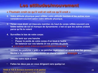 Les attitudes/mouvement
    « l’humain croit ce qu’il voit et voit ce qu’il croit »
    2. Votre attitude physique peut refléter votre attitude mentale et les autres vous
       considèrent souvent selon votre attitude physique.

    3. Tenez vous droit: un mauvais maintien du haut du corps reflète souvent une
       faible estime de soi et manque de dynamisme: c’est ce que les autres croient
       parce qu’ils le voient

    4. Surveilles le bas de votre corps:
         • Se tenir sur une hanche
         • Passer le poids de votre corps d’un bout à l’autre
         • Se balancer sur vos talents et vos pointes de pieds
         « je n’ai pas envie d’être ici ou j’ai hâte d’en avoir fini »
    •   Utilisez les postures « prêt »: se pencher légèrement en avant avec les genoux
        fléchis « la communication monte un cheval nommé « énergie » »

    •   Utilisez votre style à vous

    •   Faites les deux pas en vous dirigeant vers quelqu’un

TSGE & TCE & Scinece économie et de gestion                                              29
https://www.facebook.com/groups/tsge.alhoceima/
 