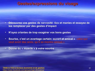 Gestes/expressions du visage



  •   Découvrez vos gestes de nervosité: tics et manies et essayez de
      les remplacer par des gestes d’impact

  •   N’ayez criantes de trop exagérer vos bons gestes

  •   Souriez, c’est un avantage certain: ouvert et amical « celui qui
      veut avoir des amis, qu’il se montre amical »

  •   Donne du « muscle » à votre sourire




TSGE & TCE & Scinece économie et de gestion                              31
https://www.facebook.com/groups/tsge.alhoceima/
 