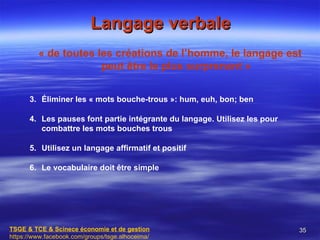 Langage verbale
         « de toutes les créations de l’homme, le langage est
                      peut être le plus surprenant »


      3. Éliminer les « mots bouche-trous »: hum, euh, bon; ben

      4. Les pauses font partie intégrante du langage. Utilisez les pour
         combattre les mots bouches trous

      5. Utilisez un langage affirmatif et positif

      6. Le vocabulaire doit être simple




TSGE & TCE & Scinece économie et de gestion                                35
https://www.facebook.com/groups/tsge.alhoceima/
 