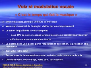 Voix et modulation vocale
              « C’est le temps qui fait la musique »
3. Votre voix est le principal véhicule du message
4. Votre voix transmet de l’énergie: vérifier par un enregistrement
5. Le ton et la qualité de la voix comptent:
     •   pour 84% de votre message lorsque les gens ne peuvent pas vous voir
     •   45% dans une communication directe
•   La qualité de la voix passe par la respiration,la perception, la projection et la
    résonance
•   Travailler votre débit
•   Servez vous de la modulation vocale: variation de la hauteur de la voix
•   Détendez vous, votre visage, votre cou , vos épaules.

TSGE & TCE & Scinece économie et de gestion                                      37
https://www.facebook.com/groups/tsge.alhoceima/
 