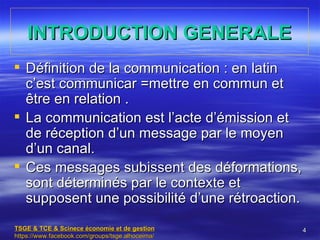 INTRODUCTION GENERALE
 Définition de la communication : en latin
  c’est communicar =mettre en commun et
  être en relation .
 La communication est l’acte d’émission et
  de réception d’un message par le moyen
  d’un canal.
 Ces messages subissent des déformations,
  sont déterminés par le contexte et
  supposent une possibilité d’une rétroaction.
TSGE & TCE & Scinece économie et de gestion       4
https://www.facebook.com/groups/tsge.alhoceima/
 
