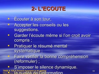 2- L’ECOUTE
           Écouter à son tour,
           Accepter les conseils ou les
            suggestions.
           Garder l’écoute même si l’on croit avoir
            compris ;
           Pratiquer le résumé mental
            systématique ;
           Faire vérifier la bonne compréhension
            (reformuler) ;
           S’imposer le silence dynamique.
TSGE & TCE & Scinece économie et de gestion            53
https://www.facebook.com/groups/tsge.alhoceima/
 
