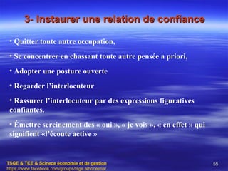 3- Instaurer une relation de confiance

 • Quitter toute autre occupation,
 • Se concentrer en chassant toute autre pensée a priori,
 • Adopter une posture ouverte
 • Regarder l’interlocuteur
 • Rassurer l’interlocuteur par des expressions figuratives
 confiantes.
 • Émettre sereinement des « oui », « je vois », « en effet » qui
 signifient «l’écoute active »


TSGE & TCE & Scinece économie et de gestion                         55
https://www.facebook.com/groups/tsge.alhoceima/
 