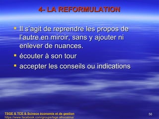 4- LA REFORMULATION

      Il s’agit de reprendre les propos de
       l’autre en miroir, sans y ajouter ni
       enlever de nuances.
      écouter à son tour
      accepter les conseils ou indications




TSGE & TCE & Scinece économie et de gestion       56
https://www.facebook.com/groups/tsge.alhoceima/
 