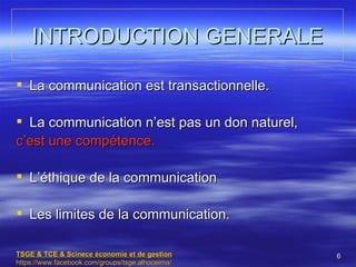 INTRODUCTION GENERALE

 La communication est transactionnelle.

 La communication n’est pas un don naturel,
c’est une compétence.

 L’éthique de la communication

 Les limites de la communication.

TSGE & TCE & Scinece économie et de gestion       6
https://www.facebook.com/groups/tsge.alhoceima/
 