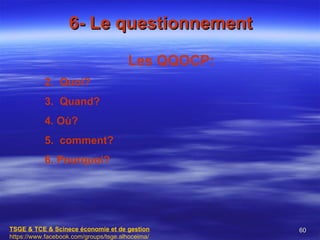 6- Le questionnement

                                       Les QQOCP:
           2. Quoi?
           3. Quand?
           4. Où?
           5. comment?
           6. Pourquoi?




TSGE & TCE & Scinece économie et de gestion         60
https://www.facebook.com/groups/tsge.alhoceima/
 