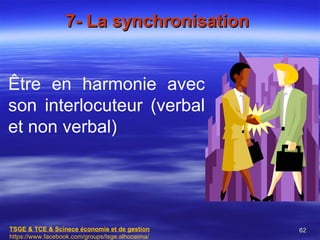 7- La synchronisation


Être en harmonie avec
son interlocuteur (verbal
et non verbal)




TSGE & TCE & Scinece économie et de gestion       62
https://www.facebook.com/groups/tsge.alhoceima/
 