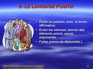 8- LE LANGAGE POSITIF


                                       Parler au présent, avec la forme
                                        affirmative,
                                       Éviter les silences, donner des
                                        éléments précis, savoir
                                        argumenter,
                                       Faites preuve de diplomatie ).




TSGE & TCE & Scinece économie et de gestion                            63
https://www.facebook.com/groups/tsge.alhoceima/
 