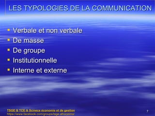 LES TYPOLOGIES DE LA COMMUNICATION


   Verbale et non verbale
   De masse
   De groupe
   Institutionnelle
   Interne et externe




TSGE & TCE & Scinece économie et de gestion       7
https://www.facebook.com/groups/tsge.alhoceima/
 