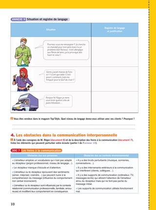 Situation 
Registre de langage 
et justification 
ANNEXE 9 Situation et registre de langage 
2 
Vous êtes vendeur dans le magasin Top’Style. Quel niveau de langage devez-vous utiliser avec vos clients ? Pourquoi ? 
..................................................................................................................................................................................... 
..................................................................................................................................................................................... 
4. Les obstacles dans la communication interpersonnelle 
À l’aide des consignes de M. Régor (document 8) et de la description des freins à la communication (document 7), 
1 
listez les éléments qui peuvent perturber votre écoute (partie I de l’annexe 10). 
10 
Pourriez-vous me renseigner ? Je cherche 
un chandail pour mon père mais il a un 
problème bien fâcheux : il est allergique 
aux fibres de laine, ça lui provoque des 
haut-le-coeur ! 
Genre y’avait masse de futs 
ici ! Y z’ont que dalle ! C’est 
pourri, comment j’vais me 
fringuer pour la teuf de c’soir ? 
Bonjour M. Régor, je viens 
vous livrer quatre colis de 
jeans Misskeen… 
DOC 7 Les freins à la communication 
Obstacles dus aux personnes Obstacles dus au contexte environnemental 
 L’émetteur emploie un vocabulaire qui n’est pas adapté 
au récepteur (jargon professionnel, niveau de langage…). 
 Le récepteur manque d’écoute et d’attention. 
 L’émetteur ou le récepteur éprouvent des sentiments 
(aimer, mépriser, craindre…) qui peuvent nuire à la 
compréhension du message (influence du comportement 
non verbal inconscient). 
L’émetteur ou le récepteur sont influencés par le contexte 
relationnel (communication professionnelle, familiale, amou-reuse) 
et modifient leur comportement en conséquence. 
 Il y a des bruits perturbants (musique, sonneries, 
conversations…). 
 Il y a des intervenants extérieurs à la communication 
qui interfèrent (clients, collègues…). 
 Il y a des supports de communication (ordinateur, TV, 
messages écrits) qui attirent l’attention de l’émetteur 
et/ou du récepteur mais qui ne font pas partie du 
message initial. 
 Les supports de communication utilisés fonctionnent 
mal. 
 