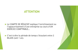 ATTENTION
 Le COMPTE DE RÉSULTAT explique l’enrichissement ou
l’appauvrissement d’une entreprise au cours d’UN
EXERCICE COMPTPABLE…
 C’est-à-dire la période de temps s’écoulant entre 2
BILANS (soit 1 an).
 