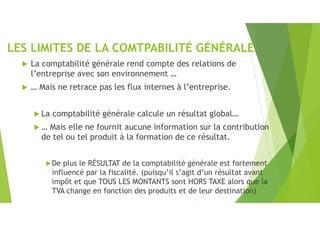 LES LIMITES DE LA COMTPABILITÉ GÉNÉRALE
 La comptabilité générale rend compte des relations de
l’entreprise avec son environnement …
 … Mais ne retrace pas les flux internes à l’entreprise.
 La comptabilité générale calcule un résultat global…
 … Mais elle ne fournit aucune information sur la contribution
de tel ou tel produit à la formation de ce résultat.
De plus le RÉSULTAT de la comptabilité générale est fortement
influencé par la fiscalité. (puisqu’il s’agit d’un résultat avant
impôt et que TOUS LES MONTANTS sont HORS TAXE alors que la
TVA change en fonction des produits et de leur destination)
 