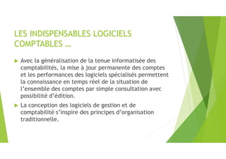 LES INDISPENSABLES LOGICIELS
COMPTABLES …
 Avec la généralisation de la tenue informatisée des
comptabilités, la mise à jour permanente des comptes
et les performances des logiciels spécialisés permettent
la connaissance en temps réel de la situation de
l’ensemble des comptes par simple consultation avec
possibilité d’édition.
 La conception des logiciels de gestion et de
comptabilité s’inspire des principes d’organisation
traditionnelle.
 