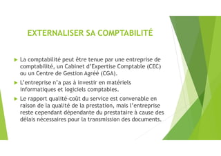 EXTERNALISER SA COMPTABILITÉ
 La comptabilité peut être tenue par une entreprise de
comptabilité, un Cabinet d’Expertise Comptable (CEC)
ou un Centre de Gestion Agréé (CGA).
 L’entreprise n’a pas à investir en matériels
informatiques et logiciels comptables.
 Le rapport qualité-coût du service est convenable en
raison de la qualité de la prestation, mais l’entreprise
reste cependant dépendante du prestataire à cause des
délais nécessaires pour la transmission des documents.
 