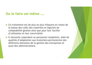 Ou le faire soi même ….
 Ce traitement est de plus en plus fréquent en raison de
la baisse des coûts des matériels et logiciels de
comptabilité-gestion ainsi que pour leur facilité
d’utilisation et leur convivialité.
 Il nécessite cependant un personnel compétent, doté de
qualités d’adaptation aux évolutions permanentes des
différents domaines de la gestion des entreprises et
aussi des administrations.
 