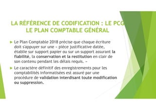 LA RÉFÉRENCE DE CODIFICATION : LE PCG
LE PLAN COMPTABLE GÉNÉRAL
 Le Plan Comptable 2018 précise que chaque écriture
doit s'appuyer sur une « pièce justificative datée,
établie sur support papier ou sur un support assurant la
fiabilité, la conservation et la restitution en clair de
son contenu pendant les délais requis. »
 Le caractère définitif des enregistrements pour les
comptabilités informatisées est assuré par une
procédure de validation interdisant toute modification
ou suppression.
 