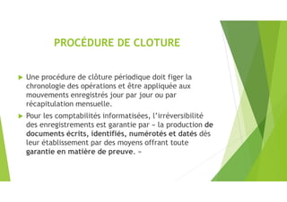 PROCÉDURE DE CLOTURE
 Une procédure de clôture périodique doit figer la
chronologie des opérations et être appliquée aux
mouvements enregistrés jour par jour ou par
récapitulation mensuelle.
 Pour les comptabilités informatisées, l’irréversibilité
des enregistrements est garantie par « la production de
documents écrits, identifiés, numérotés et datés dès
leur établissement par des moyens offrant toute
garantie en matière de preuve. »
 