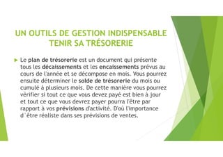 UN OUTILS DE GESTION INDISPENSABLE
TENIR SA TRÉSORERIE
 Le plan de trésorerie est un document qui présente
tous les décaissements et les encaissements prévus au
cours de l'année et se décompose en mois. Vous pourrez
ensuite déterminer le solde de trésorerie du mois ou
cumulé à plusieurs mois. De cette manière vous pourrez
vérifier si tout ce que vous devez payé est bien à jour
et tout ce que vous devrez payer pourra l'être par
rapport à vos prévisions d'activité. D'où l'importance
d´être réaliste dans ses prévisions de ventes.
 