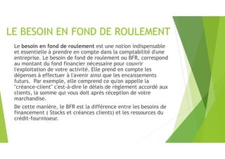 LE BESOIN EN FOND DE ROULEMENT
Le besoin en fond de roulement est une notion indispensable
et essentielle à prendre en compte dans la comptabilité d'une
entreprise. Le besoin de fond de roulement ou BFR, correspond
au montant du fond financier nécessaire pour couvrir
l'exploitation de votre activité. Elle prend en compte les
dépenses à effectuer à l'avenir ainsi que les encaissements
futurs. Par exemple, elle comprend ce qu'on appelle la
"créance-client" c'est-à-dire le délais de règlement accordé aux
clients, la somme qui vous doit après réception de votre
marchandise.
De cette manière, le BFR est la différence entre les besoins de
financement ( Stocks et créances clients) et les ressources du
crédit-fournisseur.
 
