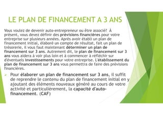 LE PLAN DE FINANCEMENT A 3 ANS
Vous voulez de devenir auto-entrepreneur ou être associé? À
présent, vous devez définir des prévisions financières pour votre
entreprise sur plusieurs années. Après avoir établi un plan de
financement initial, élaboré un compte de résultat, fait un plan de
trésorerie, il vous faut maintenant déterminer un plan de
financement sur 3 ans. Autrement dit, le plan de financement sur 3
ans vous aidera à voir plus loin et à commencer à réfléchir sur
d'éventuels investissements pour votre entreprise. L'établissement du
plan de financement sur 3 ans vous permettra de faire des prévisions
financières.
 Pour élaborer un plan de financement sur 3 ans, il suffit
de reprendre le contenu du plan de financement initial en y
ajoutant des éléments nouveaux généré au cours de votre
activité et particulièrement, la capacité d'auto-
financement. (CAF)
 
