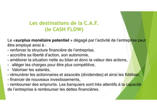 Les destinations de la C.A.F.
(le CASH FLOW)
Le «surplus monétaire potentiel » dégagé par l’activité de l’entreprise peut
être employé ainsi à :
- renforcer la structure financière de l’entreprise,
- accroître sa liberté d’action, son autonomie,
- améliorer la situation nette au bilan et donc la valeur des actions,
- alléger les charges pour être plus compétitive,
- Valoriser les salariés,
- rémunérer les actionnaires et associés (dividendes) et ainsi les fidéliser,
- financer de nouveaux investissements,
- rembourser des emprunts. Les banquiers sont très attentifs à la capacité
de l’entreprise à rembourser les dettes financières.
 
