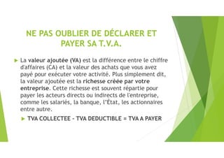 NE PAS OUBLIER DE DÉCLARER ET
PAYER SA T.V.A.
 La valeur ajoutée (VA) est la différence entre le chiffre
d'affaires (CA) et la valeur des achats que vous avez
payé pour exécuter votre activité. Plus simplement dit,
la valeur ajoutée est la richesse créée par votre
entreprise. Cette richesse est souvent répartie pour
payer les acteurs directs ou indirects de l'entreprise,
comme les salariés, la banque, l’État, les actionnaires
entre autre.
 TVA COLLECTEE – TVA DEDUCTIBLE = TVA A PAYER
 