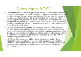 Comment gérer la T.V.A.
 Le montant de la TVA doit apparaître lors de la rédaction d'une facture,
il est alors important de savoir ce qu'est la TVA dans son exactitude. Que
ce soit pour une facture papier, une facture électronique ou encore une
facture export, le montant de la marchandise est calculé HT (Hors
taxes), cependant, le montant de la TVA doit être mentionné. La Taxe
sur la Valeur Ajoutée est l'impôt le plus connu et le plus pratiqué sur le
territoire puisque lorsqu'un consommateur achète un bien ou un service,
il contribue à cette taxe.
 La Taxe sur la Valeur Ajoutée est un impôt indirect imposé sur les
entrées de biens et services, les acquisitions intracommunautaire de
biens et les importations réalisées au sein du pays pratiquant cet impôt.
C'est pour cela que lorsqu'on facture à l'international, le montant de la
marchandise HT apparaît, car ensuite s'applique le taux de TVA en
vigueur du pays destinataire
 La TVA est élément essentiel lors d'une facturation ou lors d'une
négociation de contrats de vente, car elle représente un montant
important pour l'acheteur. De ce fait, pour un chef d'entreprise, il est
indispensable de pouvoir anticiper ses coûts pour bien gérer son
administration.
 