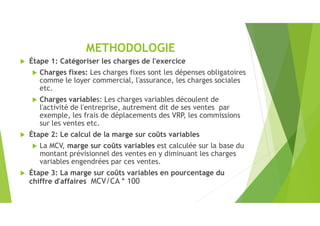 METHODOLOGIE
 Étape 1: Catégoriser les charges de l'exercice
 Charges fixes: Les charges fixes sont les dépenses obligatoires
comme le loyer commercial, l'assurance, les charges sociales
etc.
 Charges variables: Les charges variables découlent de
l'activité de l'entreprise, autrement dit de ses ventes par
exemple, les frais de déplacements des VRP, les commissions
sur les ventes etc.
 Étape 2: Le calcul de la marge sur coûts variables
 La MCV, marge sur coûts variables est calculée sur la base du
montant prévisionnel des ventes en y diminuant les charges
variables engendrées par ces ventes.
 Étape 3: La marge sur coûts variables en pourcentage du
chiffre d'affaires MCV/CA * 100
 