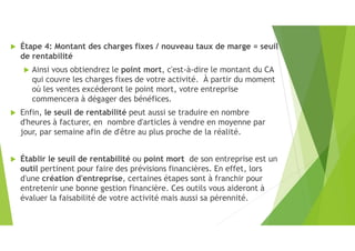  Étape 4: Montant des charges fixes / nouveau taux de marge = seuil
de rentabilité
 Ainsi vous obtiendrez le point mort, c'est-à-dire le montant du CA
qui couvre les charges fixes de votre activité. À partir du moment
où les ventes excéderont le point mort, votre entreprise
commencera à dégager des bénéfices.
 Enfin, le seuil de rentabilité peut aussi se traduire en nombre
d'heures à facturer, en nombre d'articles à vendre en moyenne par
jour, par semaine afin de d'être au plus proche de la réalité.
 Établir le seuil de rentabilité ou point mort de son entreprise est un
outil pertinent pour faire des prévisions financières. En effet, lors
d'une création d'entreprise, certaines étapes sont à franchir pour
entretenir une bonne gestion financière. Ces outils vous aideront à
évaluer la faisabilité de votre activité mais aussi sa pérennité.
 