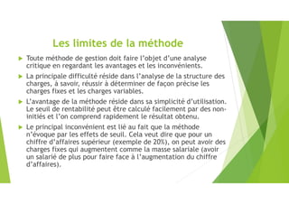 Les limites de la méthode
 Toute méthode de gestion doit faire l’objet d’une analyse
critique en regardant les avantages et les inconvénients.
 La principale difficulté réside dans l’analyse de la structure des
charges, à savoir, réussir à déterminer de façon précise les
charges fixes et les charges variables.
 L’avantage de la méthode réside dans sa simplicité d’utilisation.
Le seuil de rentabilité peut être calculé facilement par des non-
initiés et l’on comprend rapidement le résultat obtenu.
 Le principal inconvénient est lié au fait que la méthode
n’évoque par les effets de seuil. Cela veut dire que pour un
chiffre d’affaires supérieur (exemple de 20%), on peut avoir des
charges fixes qui augmentent comme la masse salariale (avoir
un salarié de plus pour faire face à l’augmentation du chiffre
d’affaires).
 