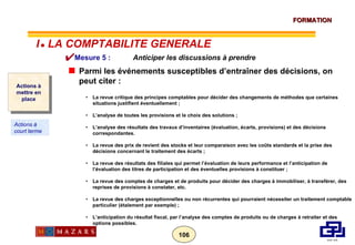 Mesure 5 :    Anticiper les discussions à prendre Parmi les événements susceptibles d’entraîner des décisions, on peut citer : La revue critique des principes comptables pour décider des changements de méthodes que certaines situations justifient éventuellement ; L’analyse de toutes les provisions et le choix des solutions ; L’analyse des résultats des travaux d’inventaires (évaluation, écarts, provisions) et des décisions correspondantes. La revue des prix de revient des stocks et leur comparaison avec les coûts standards et la prise des décisions concernant le traitement des écarts ; La revue des résultats des filiales qui permet l’évaluation de leurs performance et l’anticipation de l’évaluation des titres de participation et des éventuelles provisions à constituer ; La revue des comptes de charges et de produits pour décider des charges à immobiliser, à transférer, des reprises de provisions à constater, etc. La revue des charges exceptionnelles ou non récurrentes qui pourraient nécessiter un traitement comptable particulier (étalement par exemple) ; L’anticipation du résultat fiscal, par l’analyse des comptes de produits ou de charges à retraiter et des options possibles. Actions à mettre en place Actions à court terme I      LA COMPTABILITE GENERALE 