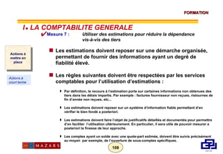 Mesure 7 :  Utiliser des estimations pour réduire la dépendance vis-à-vis des tiers Les estimations doivent reposer sur une démarche organisée, permettant de fournir des informations ayant un degré de fiabilité élevé.  Les règles suivantes doivent être respectées par les services comptables pour l’utilisation d’estimations : Par définition, le recours à l’estimation porte sur certaines informations non obtenues des tiers dans les délais impartis. Par exemple : factures fournisseur non reçues, ristournes de fin d’année non reçues, etc... Les estimations doivent reposer sur un système d’information fiable permettant d’en vérifier le bien fondé a posteriori. Les estimations doivent faire l’objet de justificatifs détaillés et documentés pour permettre d’en faciliter  l’utilisation ultérieurement. En particulier, il sera utile de pouvoir mesurer a posteriori la finesse de leur approche. Les comptes ayant un solde avec une quote-part estimée, doivent être suivis précisément au moyen  par exemple, de l’ouverture de sous-comptes spécifiques. Actions à mettre en place Actions à court terme I      LA COMPTABILITE GENERALE 
