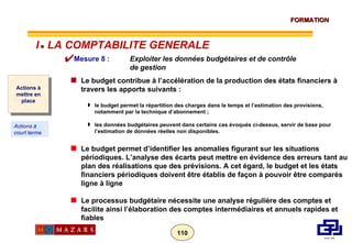 Mesure 8 :  Exploiter les données budgétaires et de contrôle  de gestion Le budget contribue à l’accélération de la production des états financiers à travers les apports suivants : le budget permet la répartition des charges dans le temps et l’estimation des provisions, notamment par la technique d’abonnement ; les données budgétaires peuvent dans certains cas évoqués ci-dessus, servir de base pour l’estimation de données réelles non disponibles. Le budget permet d’identifier les anomalies figurant sur les situations périodiques. L’analyse des écarts peut mettre en évidence des erreurs tant au plan des réalisations que des prévisions. A cet égard, le budget et les états financiers périodiques doivent être établis de façon à pouvoir être comparés ligne à ligne Le processus budgétaire nécessite une analyse régulière des comptes et facilite ainsi l’élaboration des comptes intermédiaires et annuels rapides et fiables Actions à mettre en place Actions à court terme I      LA COMPTABILITE GENERALE 
