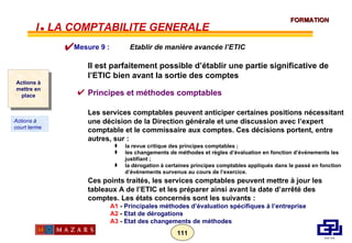 Il est parfaitement possible d’établir une partie significative de l’ETIC bien avant la sortie des comptes Principes et méthodes comptables Les services comptables peuvent anticiper certaines positions nécessitant une décision de la Direction générale et une discussion avec l’expert comptable et le commissaire aux comptes. Ces décisions portent, entre autres, sur : la revue critique des principes comptables ; les changements de méthodes et règles d’évaluation en fonction d’événements les justifiant ; la dérogation à certaines principes comptables appliqués dans le passé en fonction d’événements survenus au cours de l’exercice. Ces points traités, les services comptables peuvent mettre à jour les tableaux A de l’ETIC et les préparer ainsi avant la date d’arrêté des comptes. Les états concernés sont les suivants : A1  -  Principales méthodes d’évaluation spécifiques à l’entreprise A2  -  Etat de dérogations   A3  -  Etat des changements de méthodes Mesure 9 :  Etablir de manière avancée   l’ETIC Actions à mettre en place Actions à court terme I      LA COMPTABILITE GENERALE 