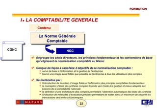 NGC CGNC Contenu La Norme Générale Comptable Regroupe les choix directeurs, les principes fondamentaux et les conventions de base qui régissent la normalisation comptable au Maroc Conçue de façon à satisfaire 2 objectifs de la normalisation comptable  : servir de base à l’information et la gestion de l’entreprise fournir une image aussi fidèle que possible de l’entreprise à tous les utilisateurs des comptes Se matérialise par : l’introduction de la notion d’image fidèle et l’affirmation des principes comptables fondamentaux la conception d’états de synthèse complets tournés vers l’aide à la gestion et mieux adaptés aux besoins de la comptabilité nationale la définition d’une architecture des comptes permettant l’obtention automatique des états de synthèse l’indication de méthodes d’évaluation précises permettant de traiter avec un maximum de sécurité les transactions des entités économiques I      LA COMPTABILITE GENERALE 