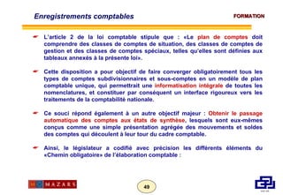 Enregistrements comptables L’article 2 de la loi comptable stipule que : «Le  plan de comptes  doit comprendre des classes de comptes de situation, des classes de comptes de gestion et des classes de comptes spéciaux, telles qu’elles sont définies aux tableaux annexés à la présente loi». Cette disposition a pour objectif de faire converger obligatoirement tous les types de comptes subdivisionnaires et sous-comptes en un modèle de plan comptable unique, qui permettrait une  informatisation intégrale  de toutes les nomenclatures, et constituer par conséquent un interface rigoureux vers les traitements de la comptabilité nationale. Ce souci répond également à un autre objectif majeur :  Obtenir le passage automatique des comptes aux états de synthèse , lesquels sont eux-mêmes conçus comme une simple présentation agrégée des mouvements et soldes des comptes qui découlent à leur tour du cadre comptable. Ainsi, le législateur a codifié avec précision les différents éléments du «Chemin obligatoire» de l’élaboration comptable :  