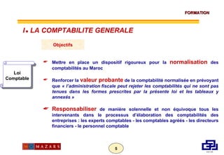 Loi Comptable Objectifs Mettre en place un dispositif rigoureux pour la  normalisation  des comptabilités au Maroc Renforcer la  valeur probante  de la comptabilité normalisée en prévoyant que  « l’administration fiscale peut rejeter les comptabilités qui ne sont pas tenues dans les formes prescrites par la présente loi et les tableaux y annexés » Responsabiliser  de manière solennelle et non équivoque tous les intervenants dans le processus d’élaboration des comptabilités des entreprises : les experts comptables - les comptables agréés - les directeurs financiers - le personnel comptable I      LA COMPTABILITE GENERALE 