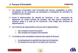 4. Travaux d’inventaire Les travaux d’inventaire sont l’ensemble des travaux comptables et extra-comptables de fin d’exercice qui permettent à l’entreprise de connaître sa situation et son résultat; Avant la détermination du résultat de l’exercice, il est  nécessaire de régulariser un certain nombre de comptes, afin que ceux-ci expriment la situation réelle à la date de fin d’exercice; c’est l’objet des écritures de régularisations; Les écritures de régularisation ont pour but la régularisation : des comptes d’actif et du passif des comptes de charges et de produits L’inventaire extra-comptable comporte deux types de travaux: le recensement en quantité des biens de l’entreprise; l’évaluation de ces biens à la clôture de l’exercice. 