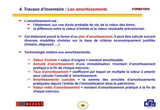 L’amortissement est : l’étalement, sur une durée probable de vie, de la valeur des biens;  la différence entre la valeur d’entrée et la valeur résiduelle prévisionnel;  Cet étalement prend la forme d’un  plan d’amortissement ; Il peut être calculé suivant diverses modalités choisies sur la base de critères économiquement justifiés (linéaire, dégressif, …) Terminologie relative aux amortissements: Valeur d’entrée  = valeur d’origine = montant amortissable; Annuité d’amortissement  d’une immobilisation =montant d’amortissement pratiqué à la fin de chaque exercice; Taux d’amortissement  = coefficient par lequel on multiplie la valeur à amortir pour calculer l’annuité d ’amortissement; Amortissements cumulés  = la somme des annuités d’amortissements pratiquées depuis l’entrée de l’immobilisation dans le patrimoine; Valeur nette d’amortissement  = montant d’amortissement pratiqué à la fin de chaque exercice. 4. Travaux d’inventaire :  Les amortissements 