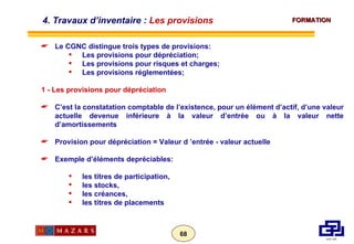 Le CGNC distingue trois types de provisions: Les provisions pour dépréciation; Les provisions pour risques et charges; Les provisions réglementées; 1 - Les provisions pour dépréciation  C’est la constatation comptable de l’existence, pour un élément d’actif, d’une valeur actuelle devenue inférieure à la valeur d’entrée ou à la valeur nette d’amortissements Provision pour dépréciation = Valeur d ’entrée - valeur actuelle Exemple d’éléments depréciables: les titres de participation, les stocks, les créances, les titres de placements 4. Travaux d’inventaire :  Les provisions 
