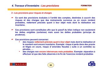 2 - Les provisions pour risques et charges  Ce sont des provisions évaluées à l’arrêté des comptes, destinées à couvrir des risques et des charges que des événements survenus ou en cours rendent probables, nettement précisés quant à leur objet mais dont la réalisation est incertaine. Ces provisions sont constituées afin que le passif du bilan indique non seulement les dettes exigibles (certaines) mais aussi les dettes probables (principe de prudence). Ces provisions peuvent concerner: des risques  nettement précisés quant à leur objet  mais dont la réalisation et le montant sont encore incertains. Exemple: risque d perte dans des procès et litiges en cours, risque d ’amendes fiscales ( suite à un contrôle) ou pénales, … des charges non  encore intervenues mais probables . Exemple: réparation à effectuer et que des faits observés à la fin de l’exercice rendent probables 4. Travaux d’inventaire :  Les provisions 