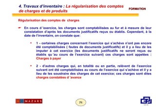 Régularisation des comptes de  charges En cours d ’exercice, les charges sont comptabilisées au fur et à mesure de leur constatation d’après les documents justificatifs reçus ou établis. Cependant, à la date de l’inventaire, on constate que: 1 - certaines charges concernant l’exercice qui s’achève n’ont pas encore été comptabilisées ( fautes de documents justificatifs) et il y a lieu de les imputer à cet exercice (les documents justificatifs ne seront reçus ou établis qu ’au cours de l’exercice suivant) ces charges sont appelées :  Charges à payer 2 - d’autres charges qui, en totalité ou en partie, relèvent de l’exercice suivant ont été comptabilisées au cours de l’exercice qui s’achève et il y a lieu de les soustraire des charges de cet exercice; ces charges sont dites  charges constatées d ’avance 4. Travaux d’inventaire :  La régularisation des comptes de charges et de produits 