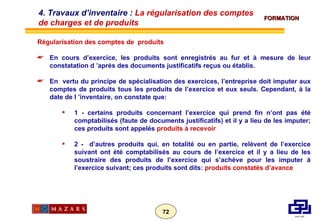 Régularisation des comptes de  produits En cours d’exercice, les produits sont enregistrés au fur et à mesure de leur constatation d ’après des documents justificatifs reçus ou établis. En  vertu du principe de spécialisation des exercices, l’entreprise doit imputer aux comptes de produits tous les produits de l’exercice et eux seuls. Cependant, à la date de l ’inventaire, on constate que: 1 - certains produits concernant l’exercice qui prend fin n’ont pas été comptabilisés (faute de documents justificatifs) et il y a lieu de les imputer; ces produits sont appelés  produits à recevoir 2 -  d’autres produits qui, en totalité ou en partie, relèvent de l’exercice suivant ont été comptabilisés au cours de l’exercice et il y a lieu de les soustraire des produits de l’exercice qui s’achève pour les imputer à l’exercice suivant; ces produits sont dits:  produits constatés d’avance 4. Travaux d’inventaire :  La régularisation des comptes de charges et de produits 
