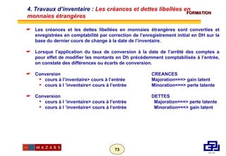 Les créances et les dettes libellées en monnaies étrangères sont converties et enregistrées en comptabilité par correction de l’enregistrement initial en DH sur la base du dernier cours de change à la date de l’inventaire. Lorsque l’application du taux de conversion à la date de l’arrêté des comptes a pour effet de modifier les montants en Dh précédemment comptabilisés à l’entrée, on constate des différences ou écarts de conversion. Conversion CREANCES cours à l’inventaire> cours à l’entrée Majoration===> gain latent cours à l ’inventaire< cours à l’entrée Minoration===> perte latente Conversion DETTES cours à l ’inventaire> cours à l’entrée   Majoration===> perte latente cours à l ’inventaire< cours à l’entrée   Minoration===> gain latent 4. Travaux d’inventaire :  Les créances et dettes libellées en monnaies étrangères 
