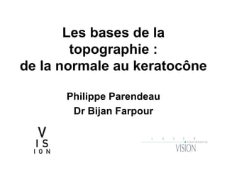 Les bases de la
topographie :
de la normale au keratocône
Philippe Parendeau
Dr Bijan Farpour
 